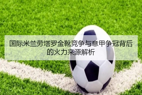 国际米兰劳塔罗金靴竞争与意甲争冠背后的火力来源解析