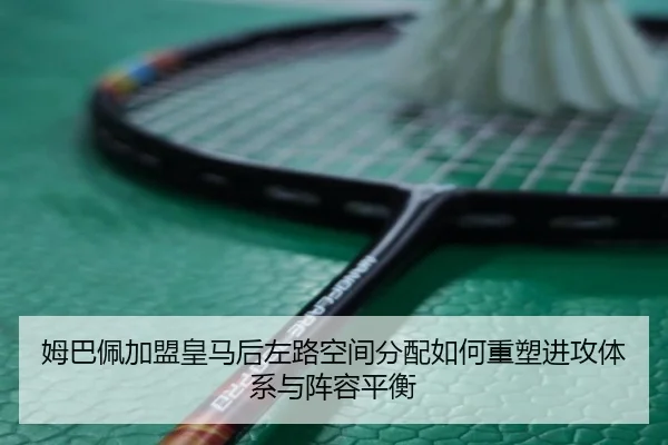 姆巴佩加盟皇马后左路空间分配如何重塑进攻体系与阵容平衡