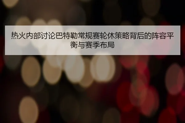 热火内部讨论巴特勒常规赛轮休策略背后的阵容平衡与赛季布局