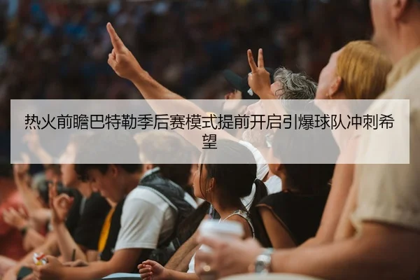 热火前瞻巴特勒季后赛模式提前开启引爆球队冲刺希望