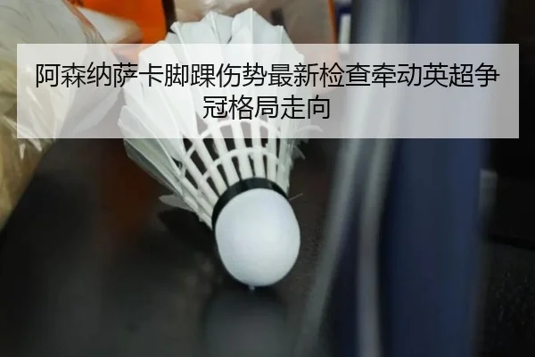 阿森纳萨卡脚踝伤势最新检查牵动英超争冠格局走向