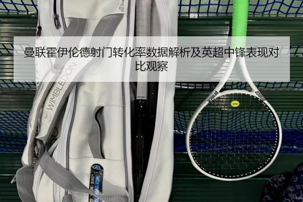 曼联霍伊伦德射门转化率数据解析及英超中锋表现对比观察