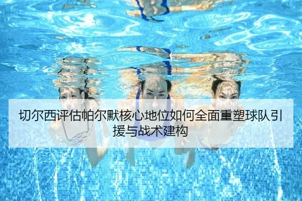 切尔西评估帕尔默核心地位如何全面重塑球队引援与战术建构